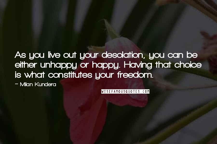 Milan Kundera Quotes: As you live out your desolation, you can be either unhappy or happy. Having that choice is what constitutes your freedom.