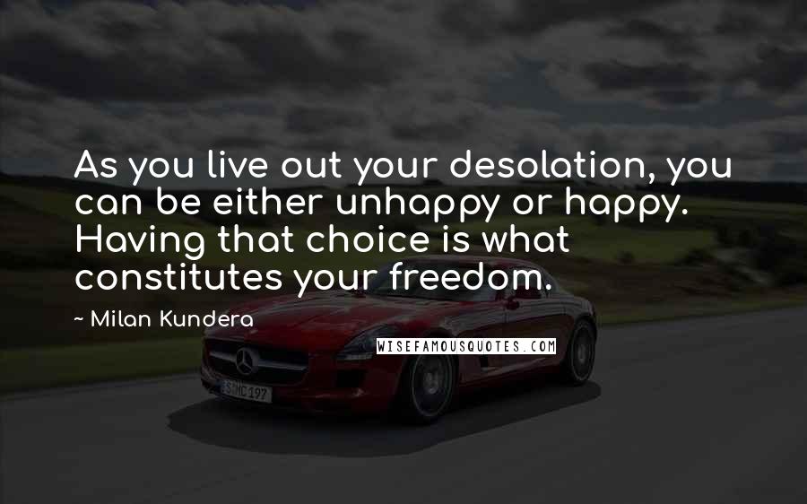 Milan Kundera Quotes: As you live out your desolation, you can be either unhappy or happy. Having that choice is what constitutes your freedom.