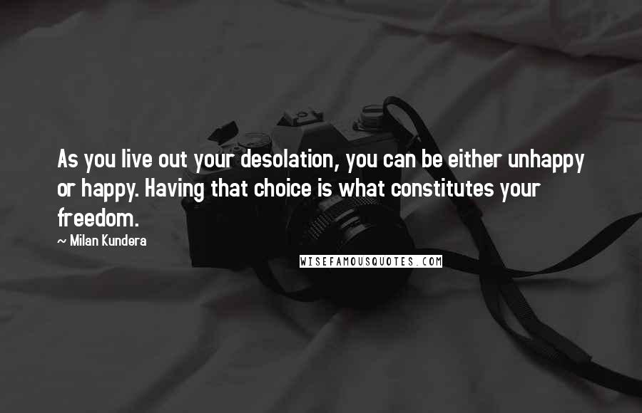 Milan Kundera Quotes: As you live out your desolation, you can be either unhappy or happy. Having that choice is what constitutes your freedom.