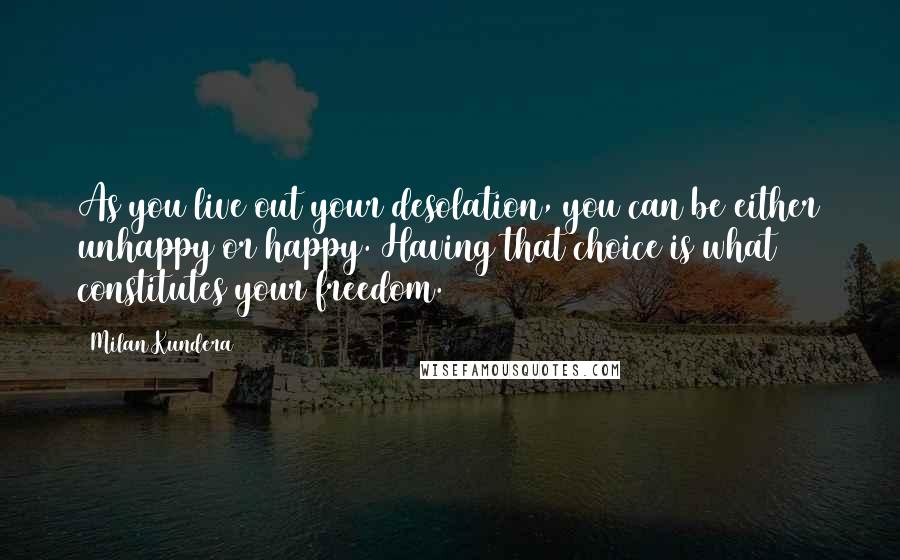 Milan Kundera Quotes: As you live out your desolation, you can be either unhappy or happy. Having that choice is what constitutes your freedom.