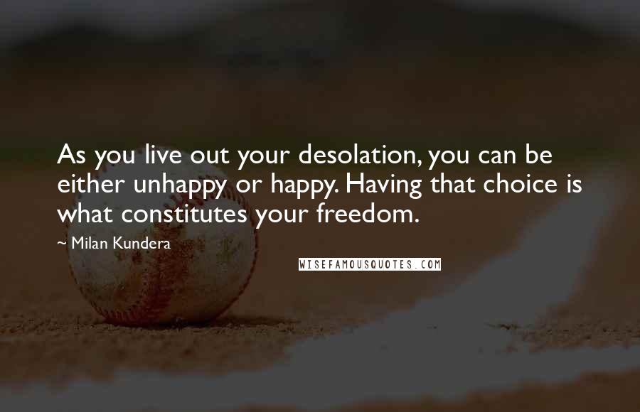 Milan Kundera Quotes: As you live out your desolation, you can be either unhappy or happy. Having that choice is what constitutes your freedom.