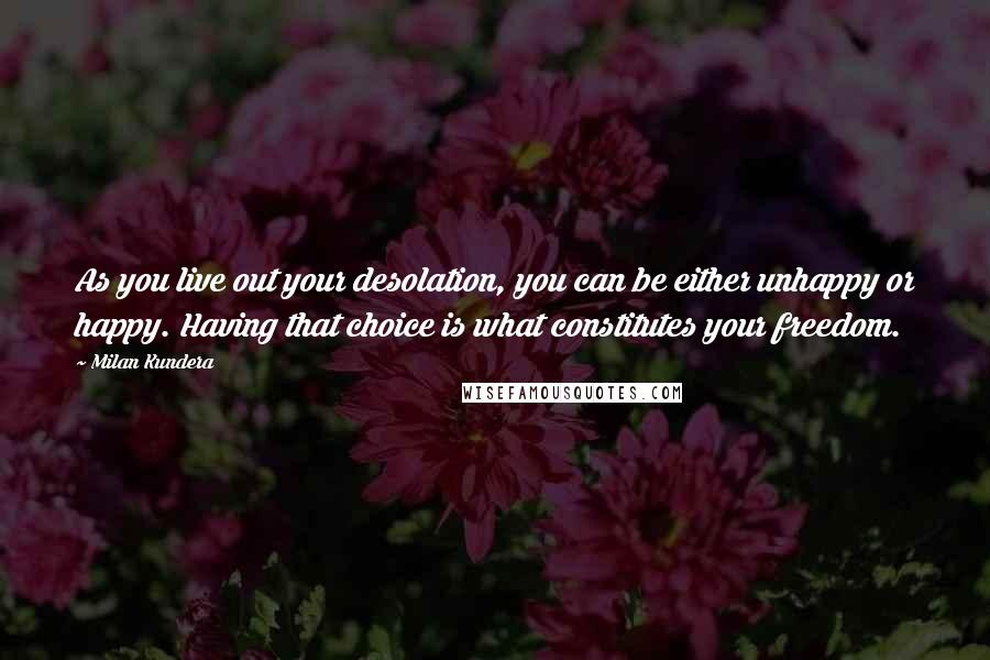 Milan Kundera Quotes: As you live out your desolation, you can be either unhappy or happy. Having that choice is what constitutes your freedom.