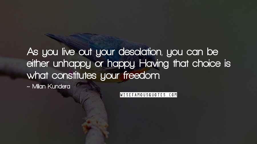 Milan Kundera Quotes: As you live out your desolation, you can be either unhappy or happy. Having that choice is what constitutes your freedom.