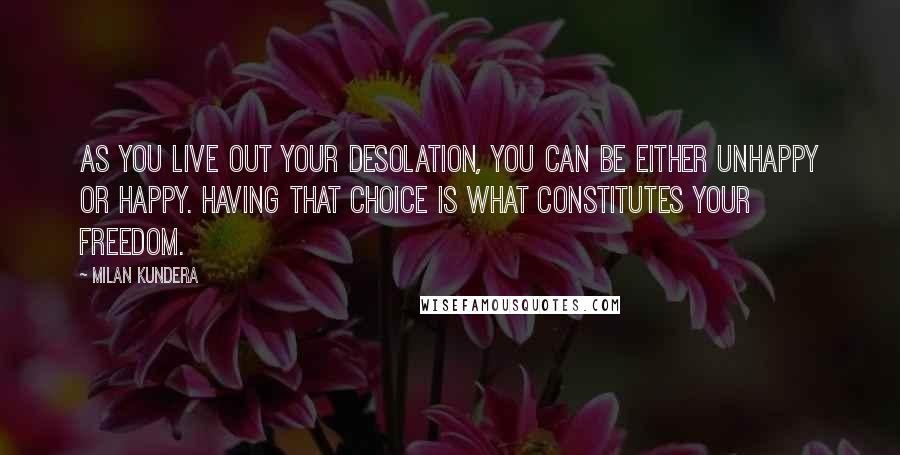 Milan Kundera Quotes: As you live out your desolation, you can be either unhappy or happy. Having that choice is what constitutes your freedom.