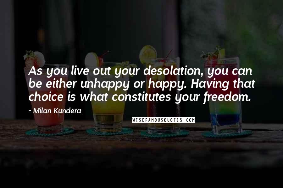 Milan Kundera Quotes: As you live out your desolation, you can be either unhappy or happy. Having that choice is what constitutes your freedom.