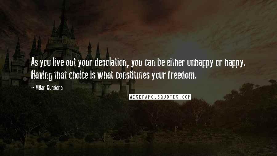 Milan Kundera Quotes: As you live out your desolation, you can be either unhappy or happy. Having that choice is what constitutes your freedom.