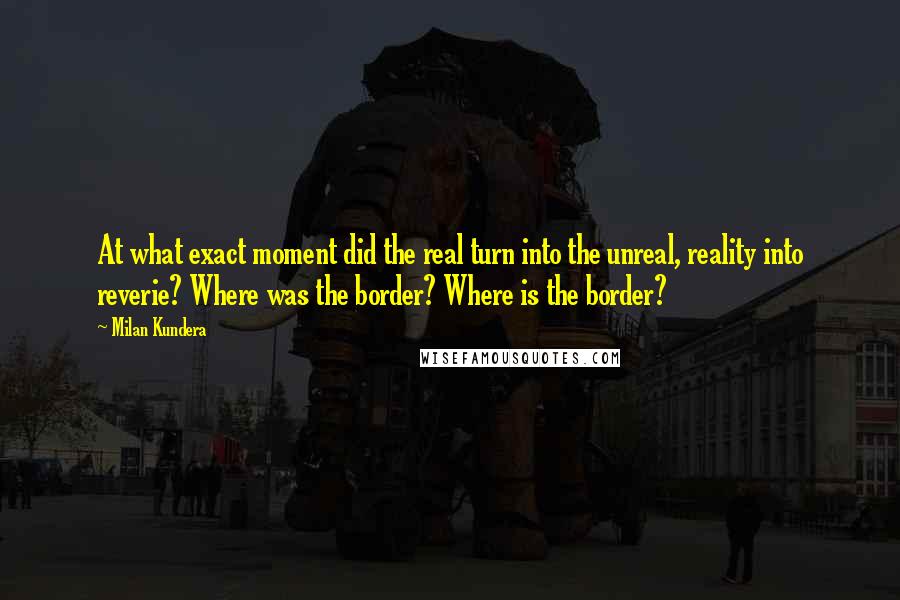 Milan Kundera Quotes: At what exact moment did the real turn into the unreal, reality into reverie? Where was the border? Where is the border?