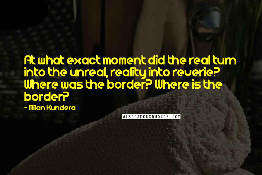 Milan Kundera Quotes: At what exact moment did the real turn into the unreal, reality into reverie? Where was the border? Where is the border?