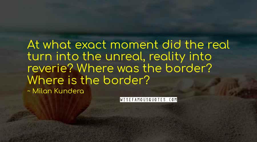 Milan Kundera Quotes: At what exact moment did the real turn into the unreal, reality into reverie? Where was the border? Where is the border?