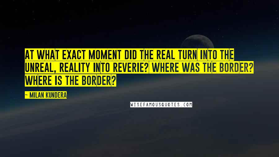 Milan Kundera Quotes: At what exact moment did the real turn into the unreal, reality into reverie? Where was the border? Where is the border?