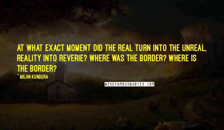 Milan Kundera Quotes: At what exact moment did the real turn into the unreal, reality into reverie? Where was the border? Where is the border?