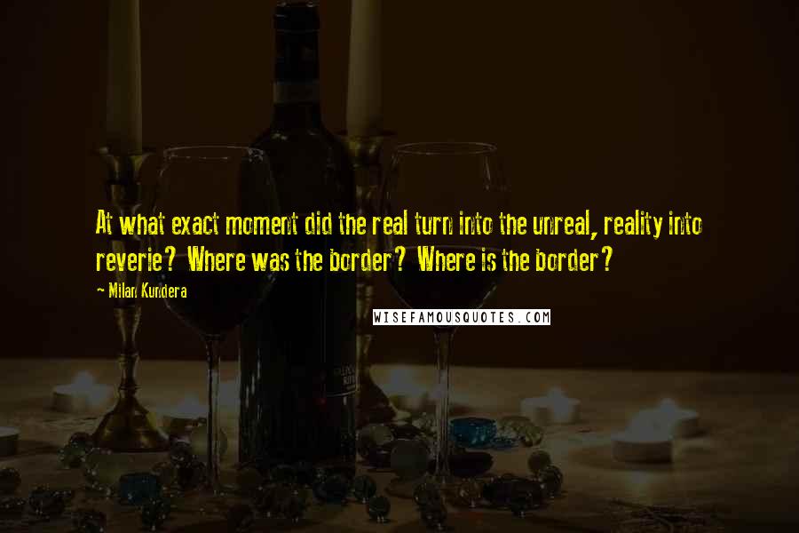 Milan Kundera Quotes: At what exact moment did the real turn into the unreal, reality into reverie? Where was the border? Where is the border?