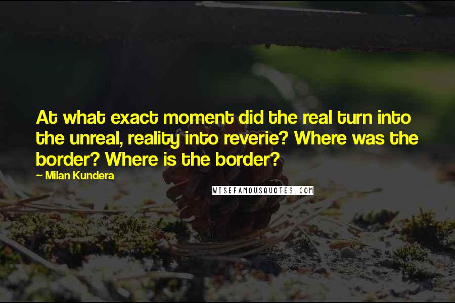 Milan Kundera Quotes: At what exact moment did the real turn into the unreal, reality into reverie? Where was the border? Where is the border?