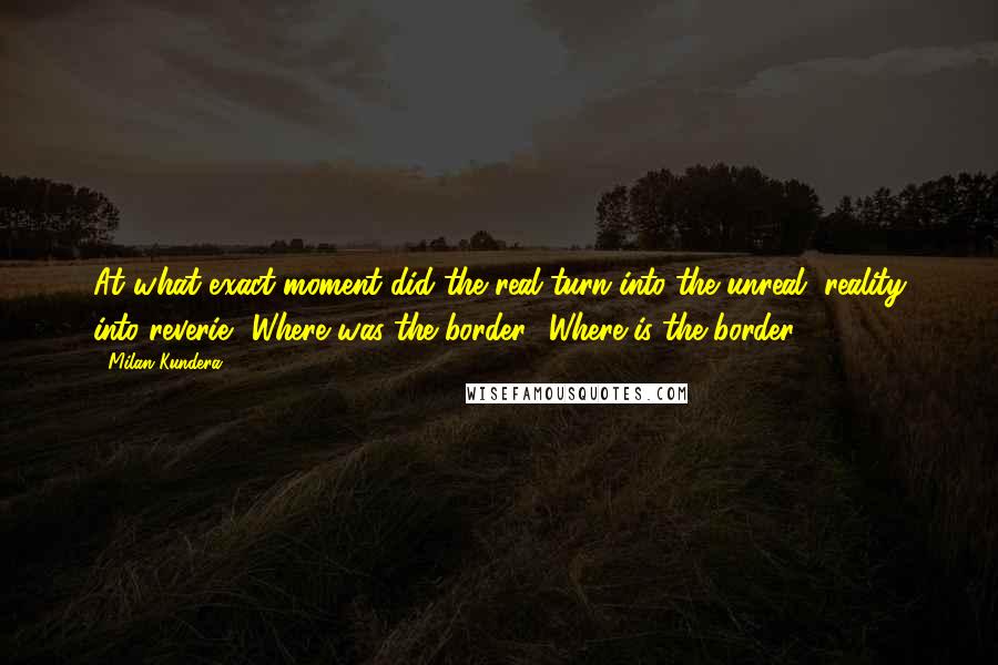 Milan Kundera Quotes: At what exact moment did the real turn into the unreal, reality into reverie? Where was the border? Where is the border?