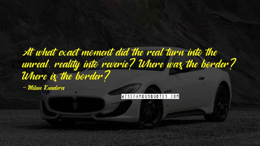 Milan Kundera Quotes: At what exact moment did the real turn into the unreal, reality into reverie? Where was the border? Where is the border?