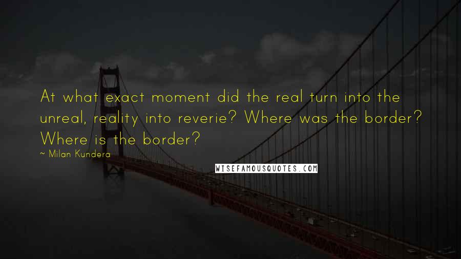 Milan Kundera Quotes: At what exact moment did the real turn into the unreal, reality into reverie? Where was the border? Where is the border?