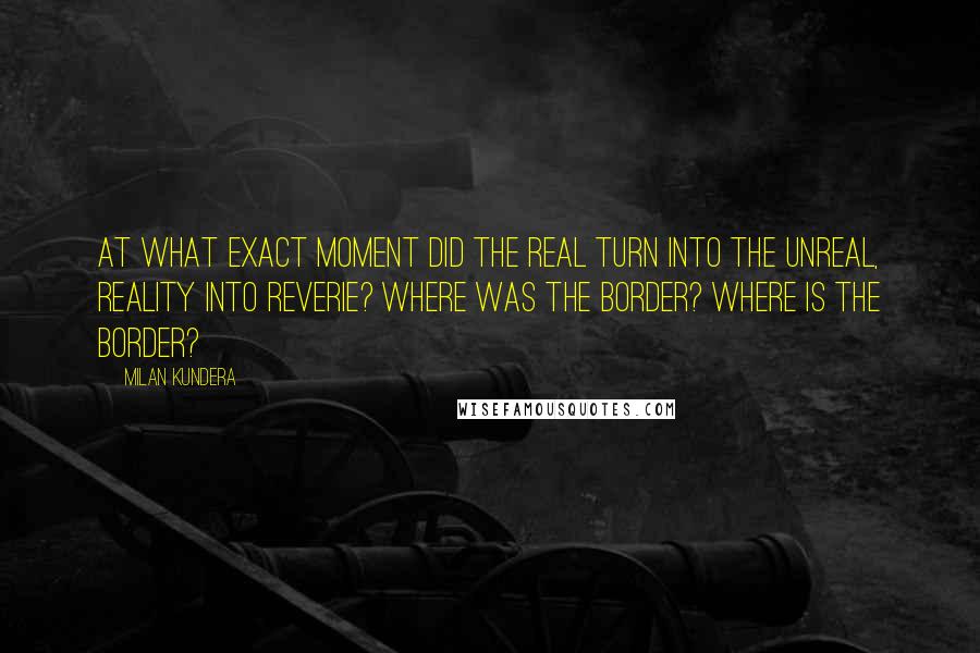 Milan Kundera Quotes: At what exact moment did the real turn into the unreal, reality into reverie? Where was the border? Where is the border?