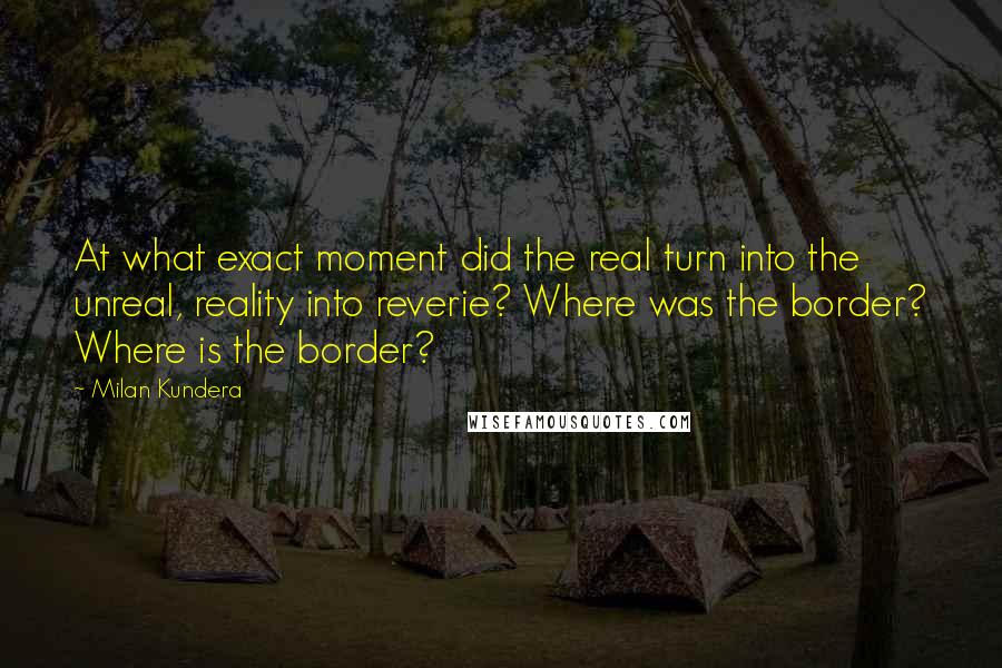 Milan Kundera Quotes: At what exact moment did the real turn into the unreal, reality into reverie? Where was the border? Where is the border?