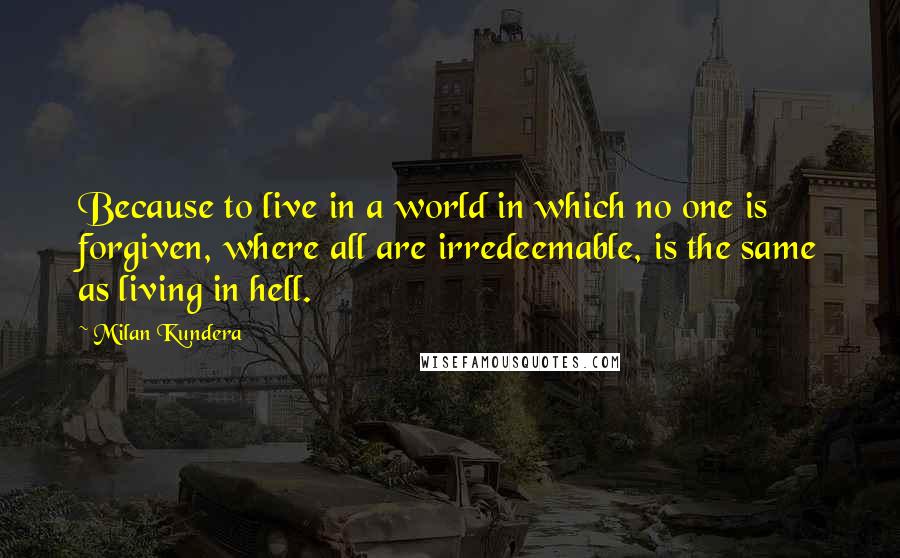 Milan Kundera Quotes: Because to live in a world in which no one is forgiven, where all are irredeemable, is the same as living in hell.