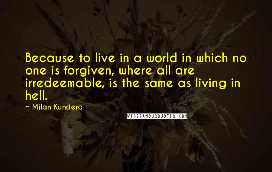 Milan Kundera Quotes: Because to live in a world in which no one is forgiven, where all are irredeemable, is the same as living in hell.