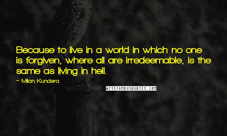 Milan Kundera Quotes: Because to live in a world in which no one is forgiven, where all are irredeemable, is the same as living in hell.