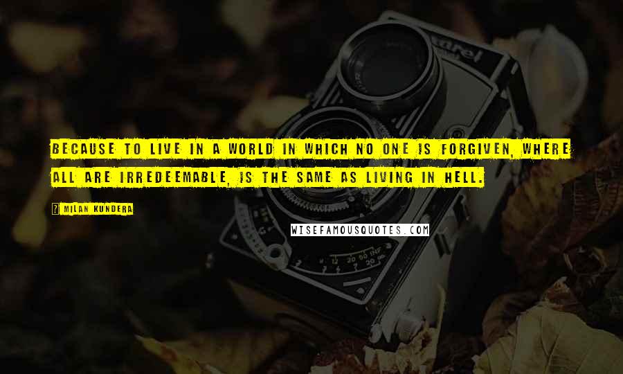 Milan Kundera Quotes: Because to live in a world in which no one is forgiven, where all are irredeemable, is the same as living in hell.
