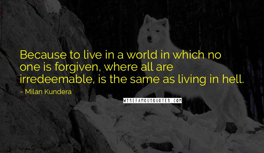 Milan Kundera Quotes: Because to live in a world in which no one is forgiven, where all are irredeemable, is the same as living in hell.