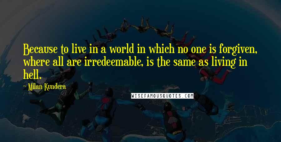 Milan Kundera Quotes: Because to live in a world in which no one is forgiven, where all are irredeemable, is the same as living in hell.