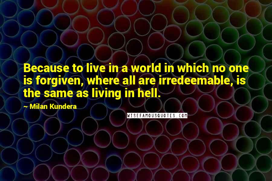 Milan Kundera Quotes: Because to live in a world in which no one is forgiven, where all are irredeemable, is the same as living in hell.