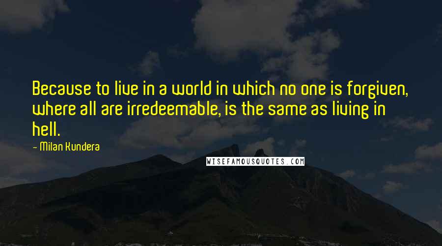 Milan Kundera Quotes: Because to live in a world in which no one is forgiven, where all are irredeemable, is the same as living in hell.