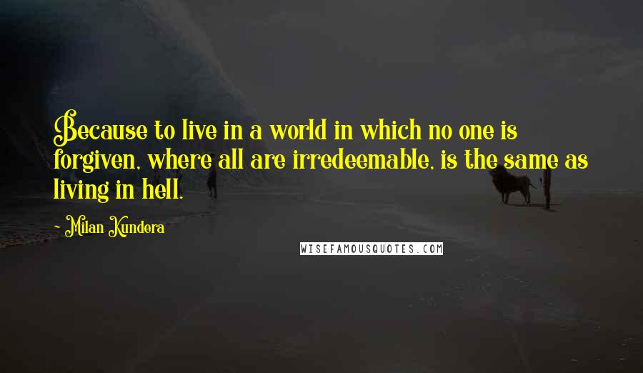 Milan Kundera Quotes: Because to live in a world in which no one is forgiven, where all are irredeemable, is the same as living in hell.