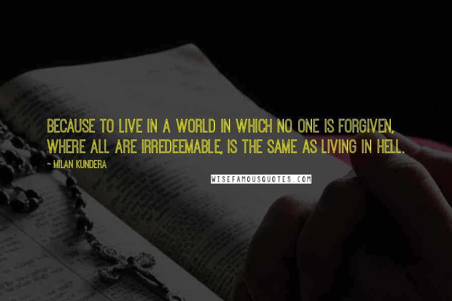 Milan Kundera Quotes: Because to live in a world in which no one is forgiven, where all are irredeemable, is the same as living in hell.