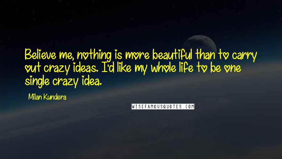 Milan Kundera Quotes: Believe me, nothing is more beautiful than to carry out crazy ideas. I'd like my whole life to be one single crazy idea.