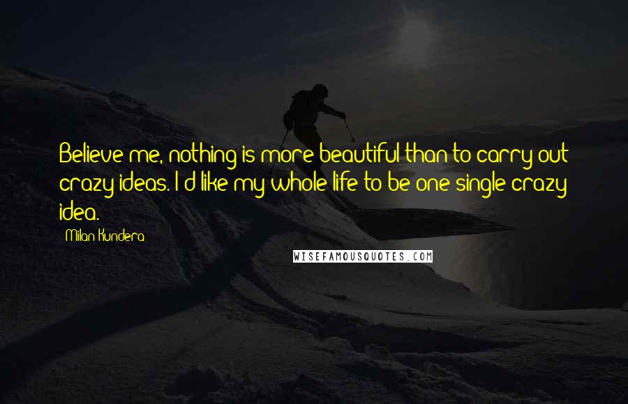 Milan Kundera Quotes: Believe me, nothing is more beautiful than to carry out crazy ideas. I'd like my whole life to be one single crazy idea.