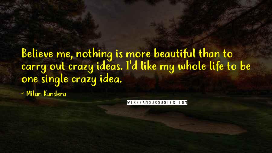 Milan Kundera Quotes: Believe me, nothing is more beautiful than to carry out crazy ideas. I'd like my whole life to be one single crazy idea.