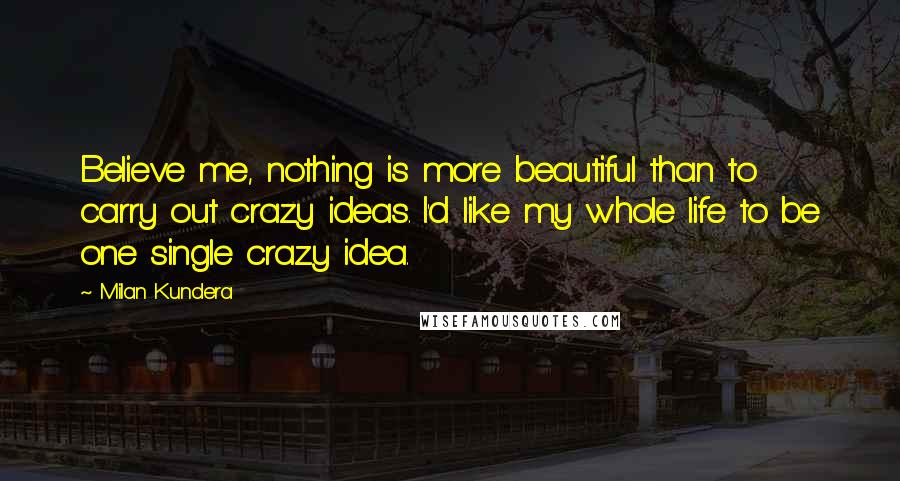 Milan Kundera Quotes: Believe me, nothing is more beautiful than to carry out crazy ideas. I'd like my whole life to be one single crazy idea.