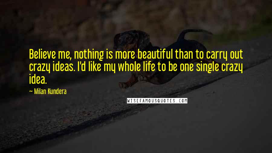 Milan Kundera Quotes: Believe me, nothing is more beautiful than to carry out crazy ideas. I'd like my whole life to be one single crazy idea.