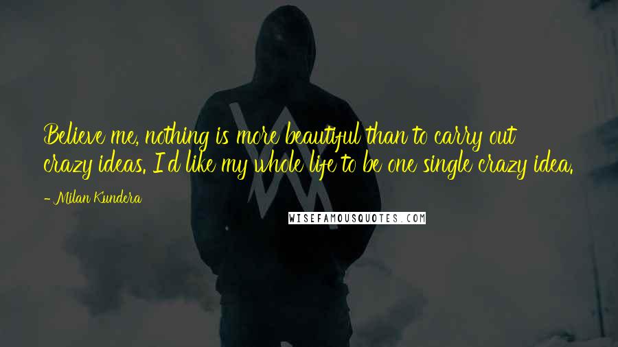 Milan Kundera Quotes: Believe me, nothing is more beautiful than to carry out crazy ideas. I'd like my whole life to be one single crazy idea.