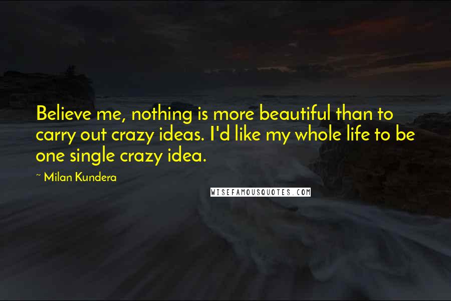 Milan Kundera Quotes: Believe me, nothing is more beautiful than to carry out crazy ideas. I'd like my whole life to be one single crazy idea.