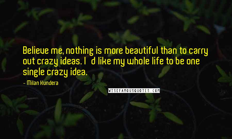 Milan Kundera Quotes: Believe me, nothing is more beautiful than to carry out crazy ideas. I'd like my whole life to be one single crazy idea.