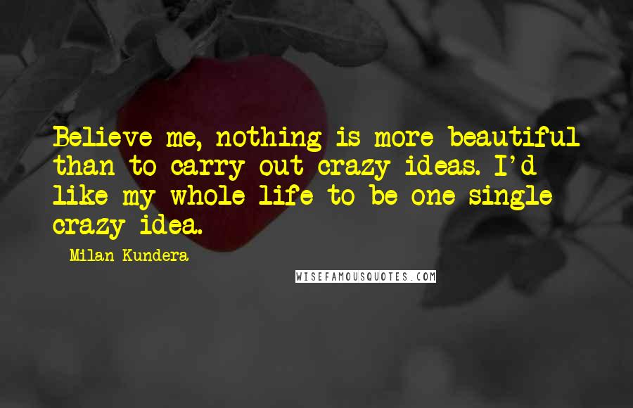 Milan Kundera Quotes: Believe me, nothing is more beautiful than to carry out crazy ideas. I'd like my whole life to be one single crazy idea.