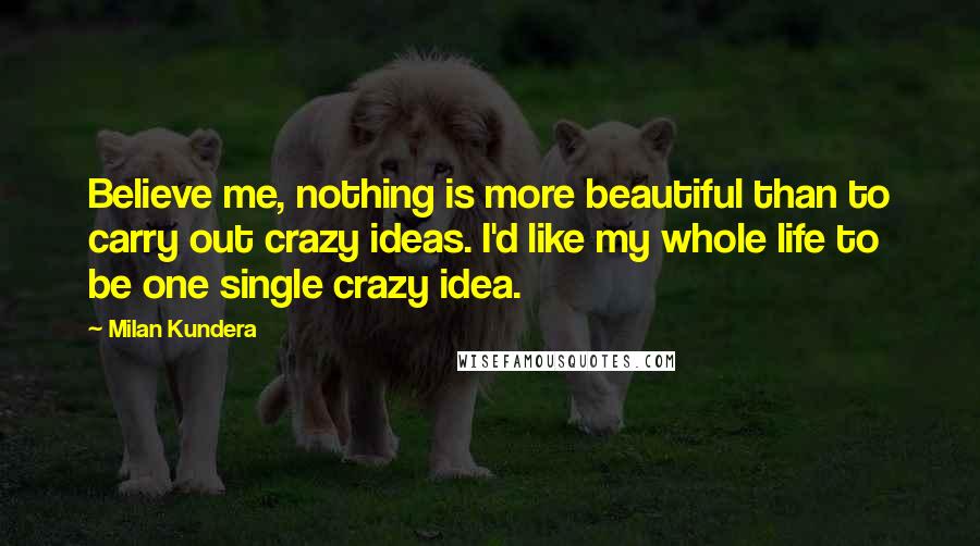 Milan Kundera Quotes: Believe me, nothing is more beautiful than to carry out crazy ideas. I'd like my whole life to be one single crazy idea.