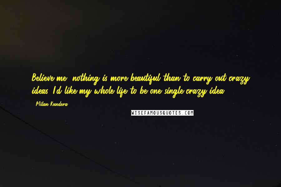 Milan Kundera Quotes: Believe me, nothing is more beautiful than to carry out crazy ideas. I'd like my whole life to be one single crazy idea.