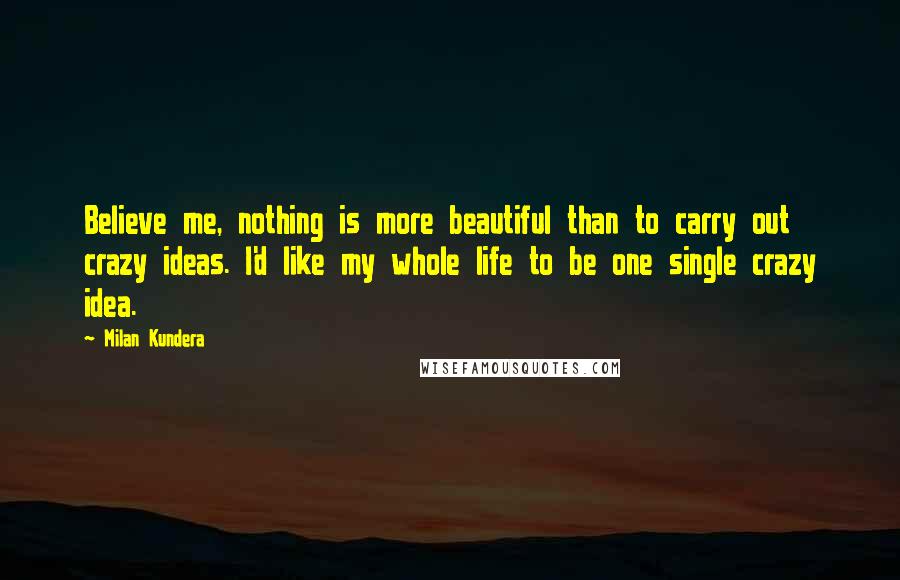 Milan Kundera Quotes: Believe me, nothing is more beautiful than to carry out crazy ideas. I'd like my whole life to be one single crazy idea.