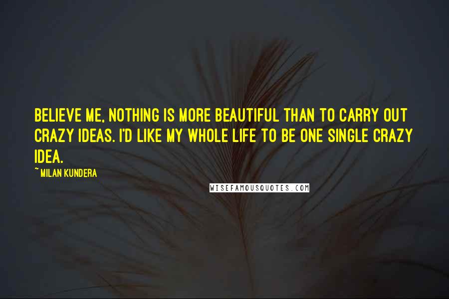 Milan Kundera Quotes: Believe me, nothing is more beautiful than to carry out crazy ideas. I'd like my whole life to be one single crazy idea.