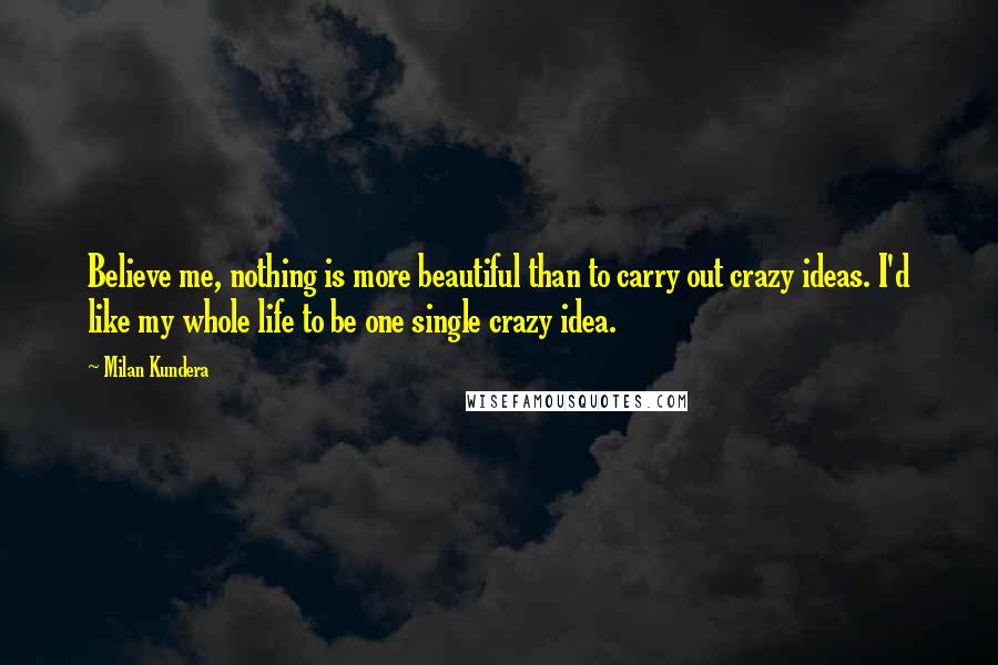 Milan Kundera Quotes: Believe me, nothing is more beautiful than to carry out crazy ideas. I'd like my whole life to be one single crazy idea.