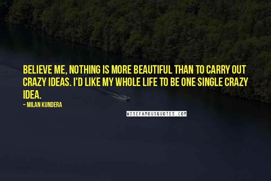 Milan Kundera Quotes: Believe me, nothing is more beautiful than to carry out crazy ideas. I'd like my whole life to be one single crazy idea.