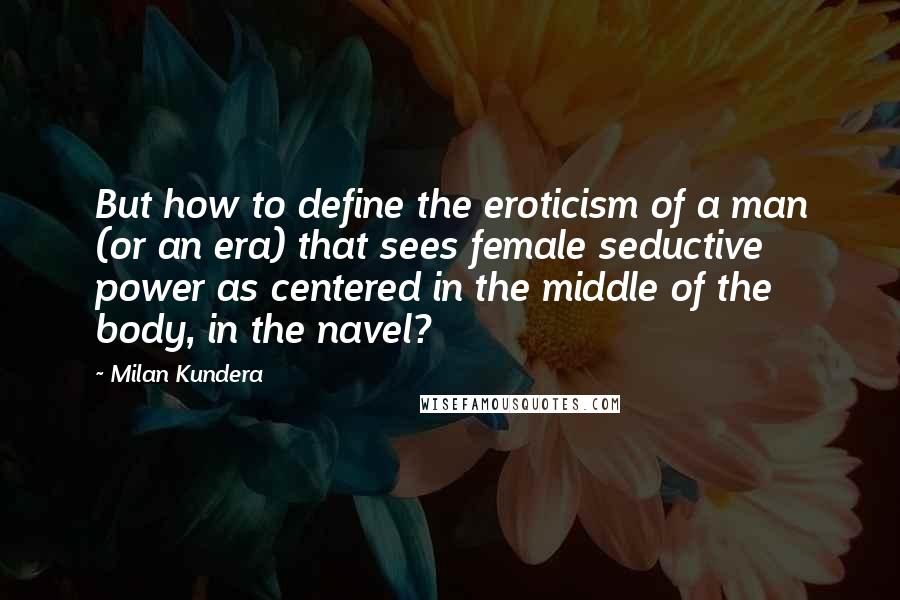 Milan Kundera Quotes: But how to define the eroticism of a man (or an era) that sees female seductive power as centered in the middle of the body, in the navel?