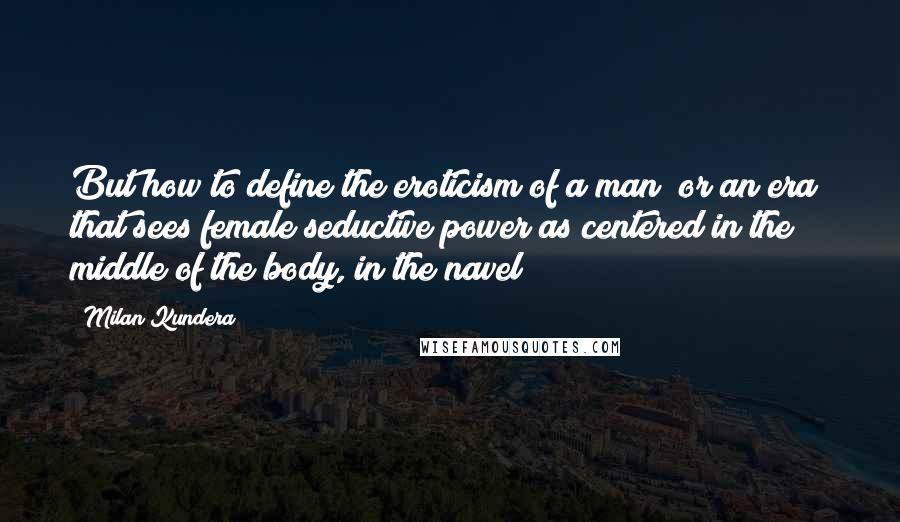 Milan Kundera Quotes: But how to define the eroticism of a man (or an era) that sees female seductive power as centered in the middle of the body, in the navel?