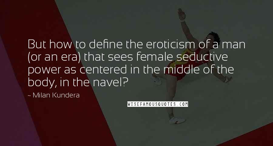 Milan Kundera Quotes: But how to define the eroticism of a man (or an era) that sees female seductive power as centered in the middle of the body, in the navel?